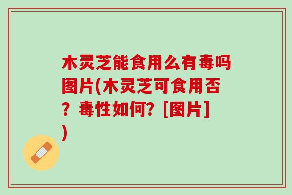 木灵芝能食用么有毒吗图片(木灵芝可食用否？毒性如何？[图片])