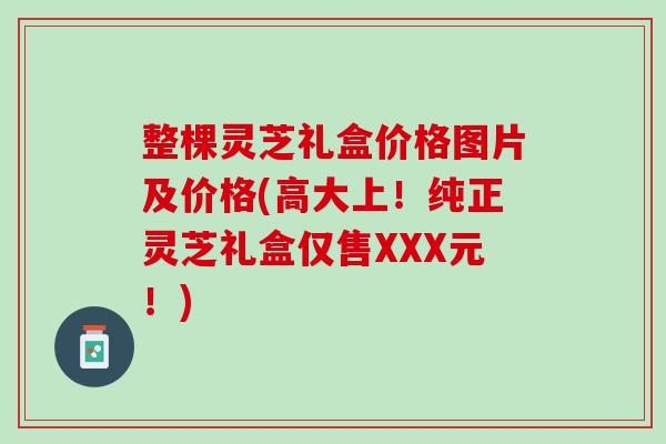 整棵灵芝礼盒价格图片及价格(高大上！纯正灵芝礼盒仅售XXX元！)