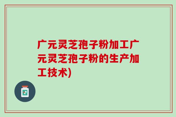 广元灵芝孢子粉加工广元灵芝孢子粉的生产加工技术)