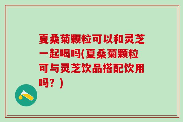 夏桑菊颗粒可以和灵芝一起喝吗(夏桑菊颗粒可与灵芝饮品搭配饮用吗？)