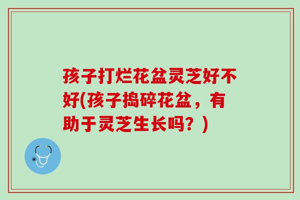 孩子打烂花盆灵芝好不好(孩子捣碎花盆，有助于灵芝生长吗？)