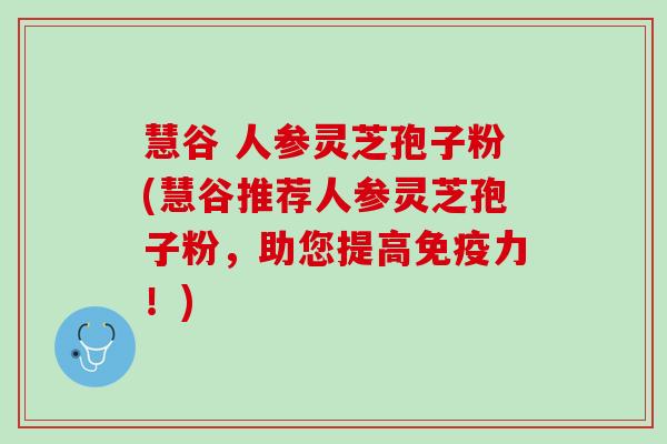 慧谷 人参灵芝孢子粉(慧谷推荐人参灵芝孢子粉,助您提高免疫力!) 慧谷 人参灵芝孢子粉(慧谷推荐人参灵芝孢子粉,助您提高免疫力!)