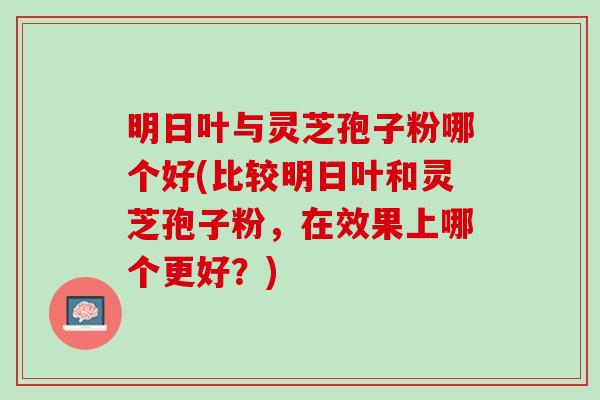 明日叶与灵芝孢子粉哪个好(比较明日叶和灵芝孢子粉,在效果上哪个更好?) 明日叶与灵芝孢子粉哪个好(比较明日叶和灵芝孢子粉,在效果上哪个更好?)
