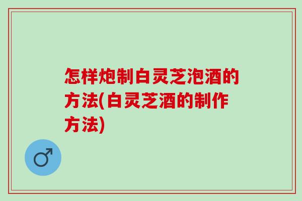 怎样炮制白灵芝泡酒的方法(白灵芝酒的制作方法)