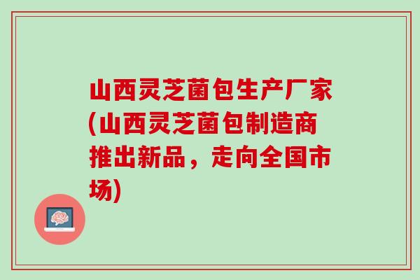 山西灵芝菌包生产厂家(山西灵芝菌包制造商推出新品，走向全国市场)