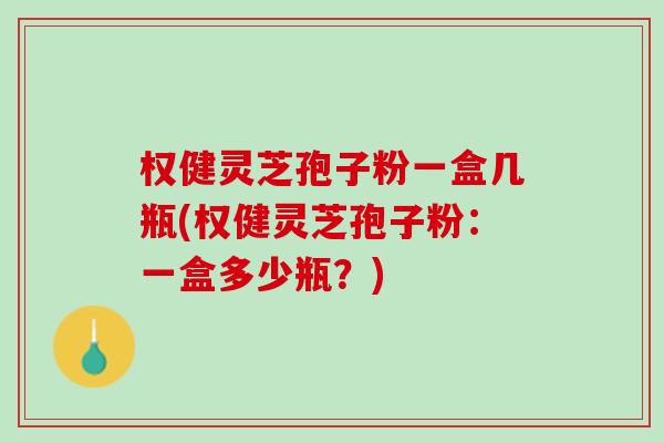 权健灵芝孢子粉一盒几瓶(权健灵芝孢子粉：一盒多少瓶？)