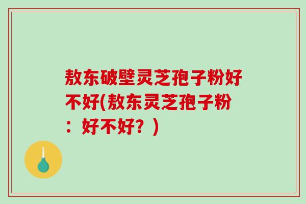 敖东破壁灵芝孢子粉好不好(敖东灵芝孢子粉：好不好？)