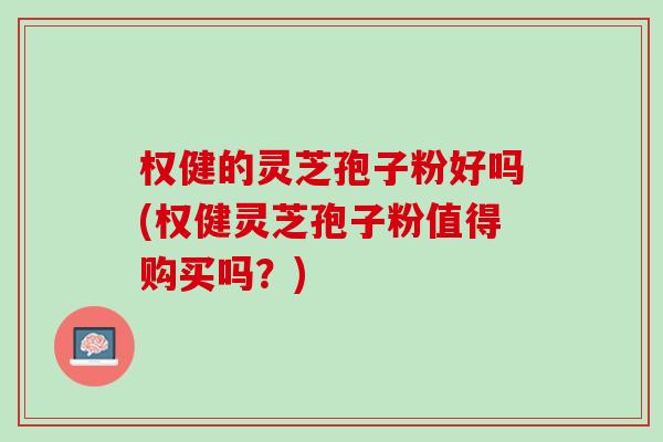 权健的灵芝孢子粉好吗(权健灵芝孢子粉值得购买吗？)