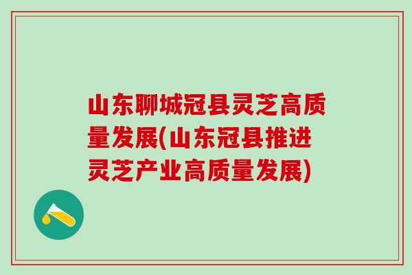 山东聊城冠县灵芝高质量发展(山东冠县推进灵芝产业高质量发展)