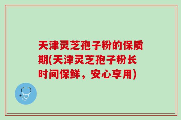 天津灵芝孢子粉的保质期(天津灵芝孢子粉长时间保鲜，安心享用)