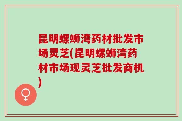 昆明螺蛳湾药材批发市场灵芝(昆明螺蛳湾药材市场现灵芝批发商机)