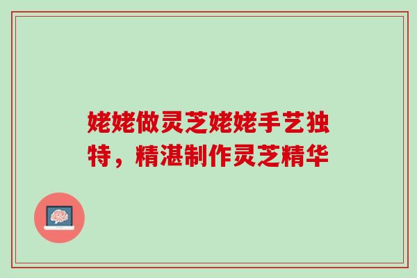 姥姥做灵芝姥姥手艺独特，精湛制作灵芝精华