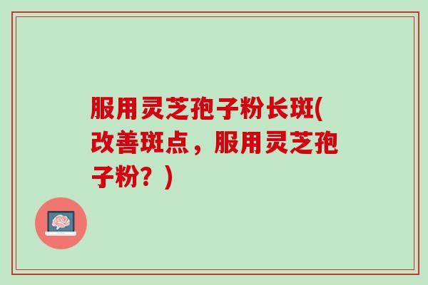 服用灵芝孢子粉长斑(改善斑点，服用灵芝孢子粉？)