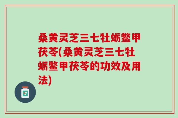 桑黄灵芝三七牡蛎鳖甲茯苓(桑黄灵芝三七牡蛎鳖甲茯苓的功效及用法)