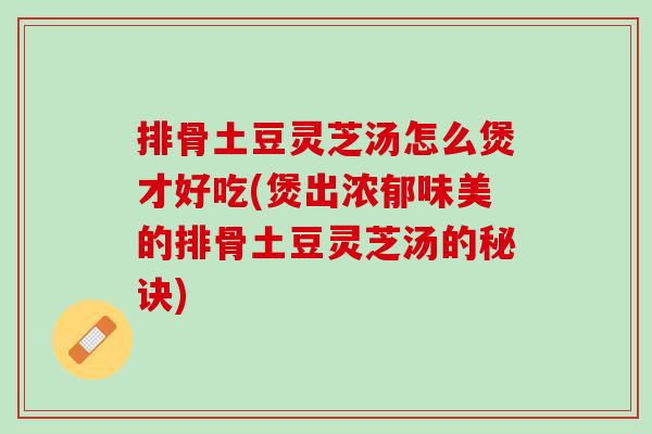 排骨土豆灵芝汤怎么煲才好吃(煲出浓郁味美的排骨土豆灵芝汤的秘诀)