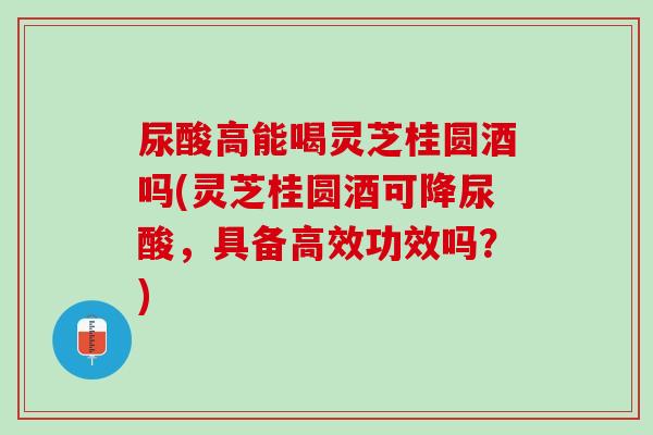 尿酸高能喝灵芝桂圆酒吗(灵芝桂圆酒可降尿酸,具备高效功效吗?) 尿酸高能喝灵芝桂圆酒吗(灵芝桂圆酒可降尿酸,具备高效功效吗?)