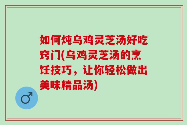 如何炖乌鸡灵芝汤好吃窍门(乌鸡灵芝汤的烹饪技巧，让你轻松做出美味精品汤)