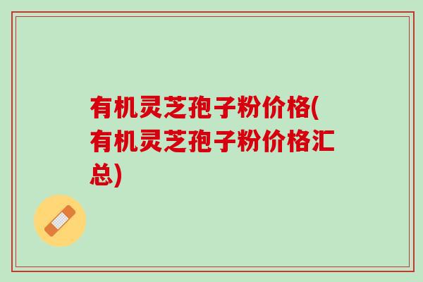 有机灵芝孢子粉价格(有机灵芝孢子粉价格汇总)