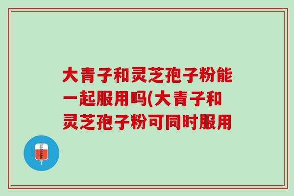 大青子和灵芝孢子粉能一起服用吗(大青子和灵芝孢子粉可同时服用