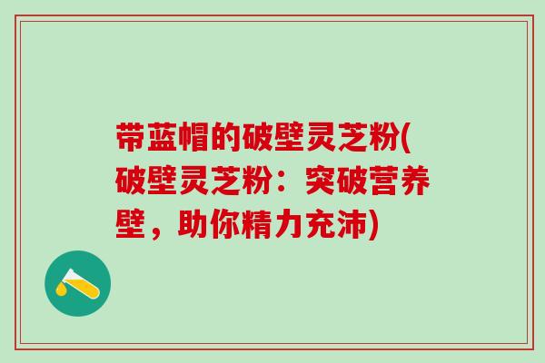 带蓝帽的破壁灵芝粉(破壁灵芝粉：突破营养壁，助你精力充沛)