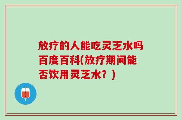 放疗的人能吃灵芝水吗百度百科(放疗期间能否饮用灵芝水？)