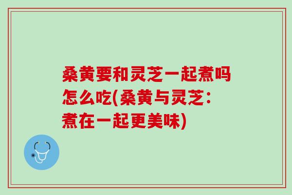 桑黄要和灵芝一起煮吗怎么吃(桑黄与灵芝:煮在一起更美味) 桑黄要和灵芝一起煮吗怎么吃(桑黄与灵芝:煮在一起更美味)