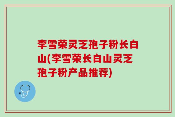 李雪荣灵芝孢子粉长白山(李雪荣长白山灵芝孢子粉产品推荐)