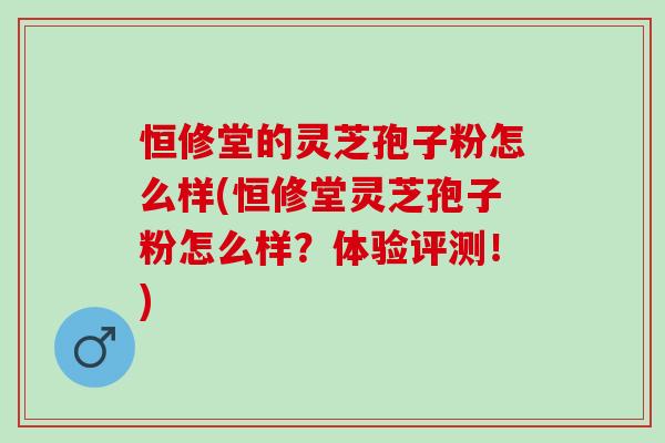 恒修堂的灵芝孢子粉怎么样(恒修堂灵芝孢子粉怎么样？体验评测！)