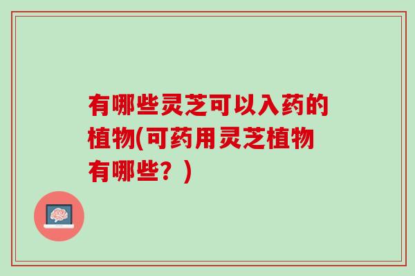 有哪些灵芝可以入药的植物(可药用灵芝植物有哪些？)