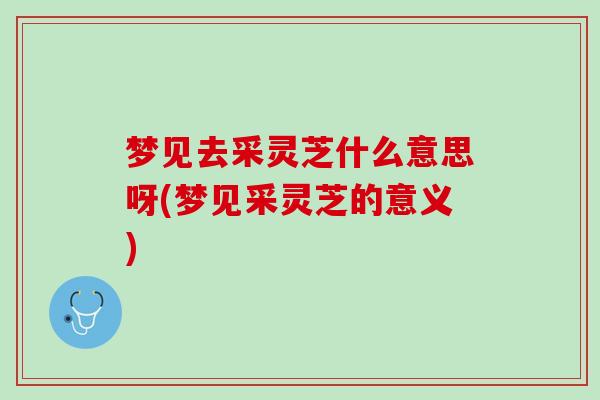梦见去采灵芝什么意思呀(梦见采灵芝的意义)