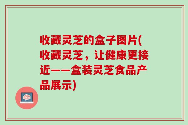 收藏灵芝的盒子图片(收藏灵芝，让健康更接近——盒装灵芝食品产品展示)