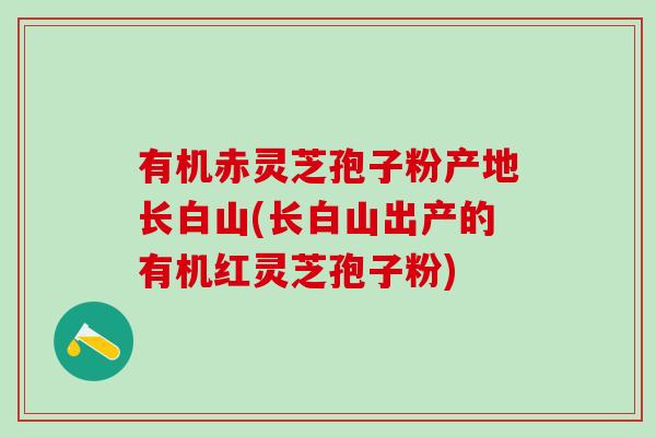 有机赤灵芝孢子粉产地长白山(长白山出产的有机红灵芝孢子粉)