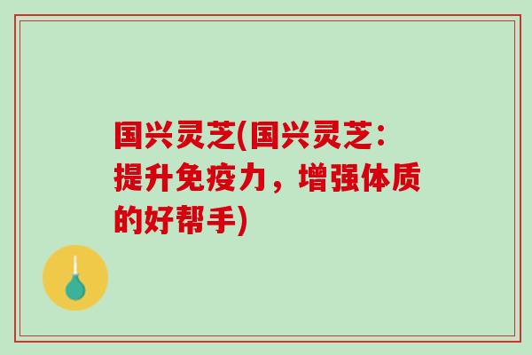 国兴灵芝(国兴灵芝：提升免疫力，增强体质的好帮手)