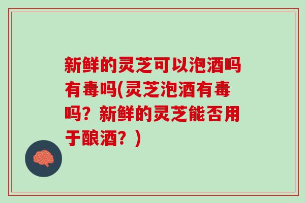 新鲜的灵芝可以泡酒吗有毒吗(灵芝泡酒有毒吗？新鲜的灵芝能否用于酿酒？)