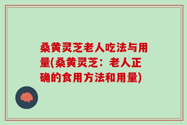 桑黄灵芝老人吃法与用量(桑黄灵芝：老人正确的食用方法和用量)