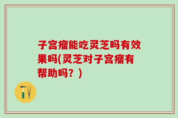 子宫瘤能吃灵芝吗有效果吗(灵芝对子宫瘤有帮助吗？)