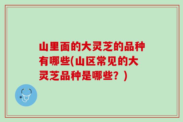 山里面的大灵芝的品种有哪些(山区常见的大灵芝品种是哪些？)