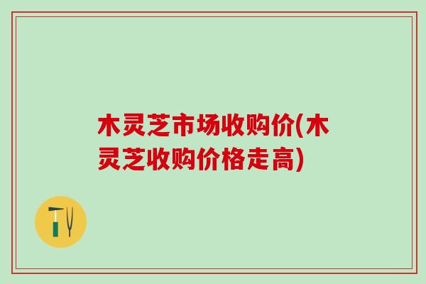 木灵芝市场收购价(木灵芝收购价格走高)