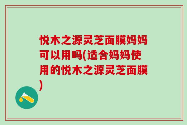 悦木之源灵芝面膜妈妈可以用吗(适合妈妈使用的悦木之源灵芝面膜)
