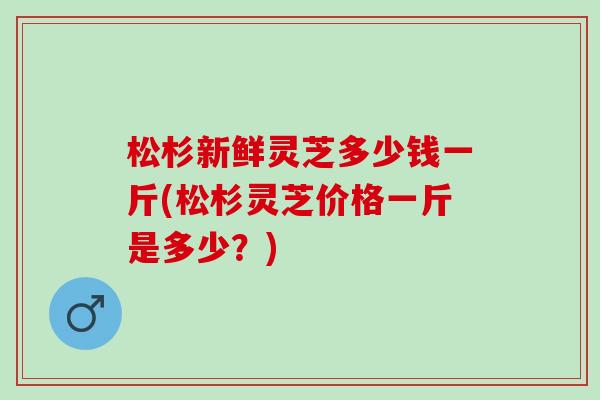 松杉新鲜灵芝多少钱一斤(松杉灵芝价格一斤是多少？)