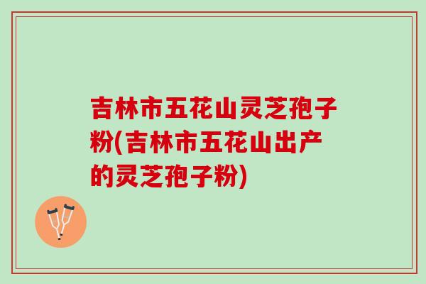 吉林市五花山灵芝孢子粉(吉林市五花山出产的灵芝孢子粉)
