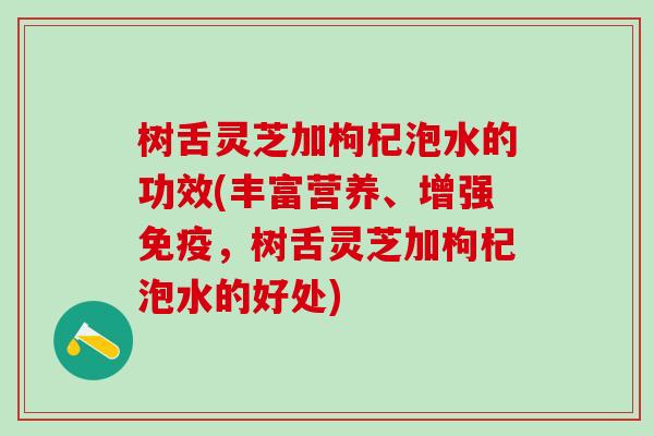 树舌灵芝加枸杞泡水的功效(丰富营养、增强免疫，树舌灵芝加枸杞泡水的好处)