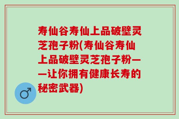 寿仙谷寿仙上品破壁灵芝孢子粉(寿仙谷寿仙上品破壁灵芝孢子粉——让你拥有健康长寿的秘密武器)