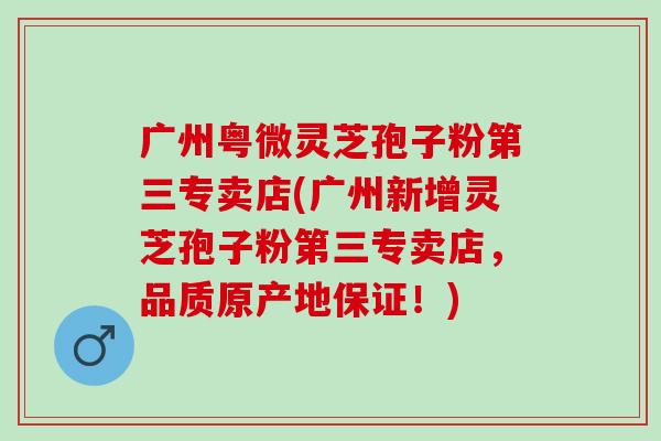 广州粤微灵芝孢子粉第三专卖店(广州新增灵芝孢子粉第三专卖店，品质原产地保证！)