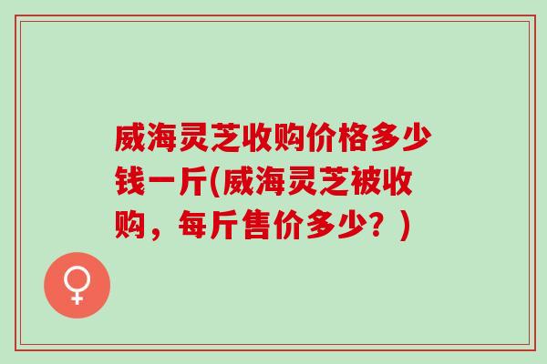 威海灵芝收购价格多少钱一斤(威海灵芝被收购,每斤售价多少?) 威海灵芝收购价格多少钱一斤(威海灵芝被收购,每斤售价多少?)