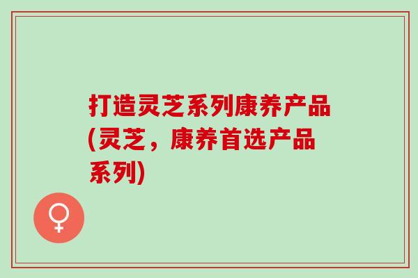 打造灵芝系列康养产品(灵芝,康养首选产品系列) 打造灵芝系列康养产品(灵芝,康养首选产品系列)