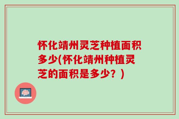 怀化靖州灵芝种植面积多少(怀化靖州种植灵芝的面积是多少？)
