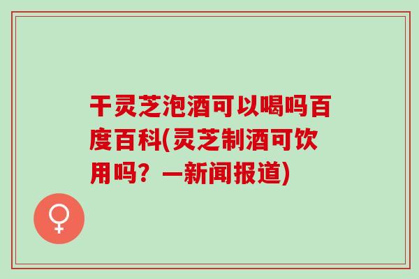 干灵芝泡酒可以喝吗百度百科(灵芝制酒可饮用吗？—新闻报道)