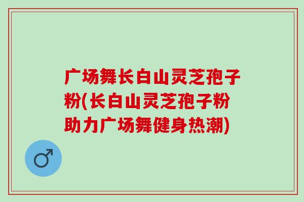 广场舞长白山灵芝孢子粉(长白山灵芝孢子粉助力广场舞健身热潮)