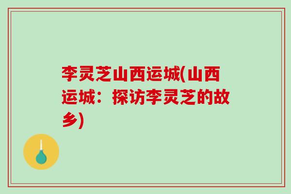 李灵芝山西运城(山西运城：探访李灵芝的故乡)